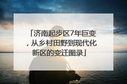 济南起步区7年巨变，从乡村田野到现代化新区的变迁图录