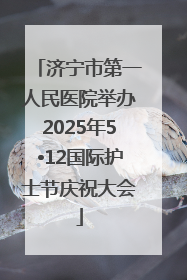 济宁市第一人民医院举办2025年5•12国际护士节庆祝大会