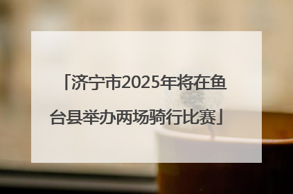 济宁市2025年将在鱼台县举办两场骑行比赛