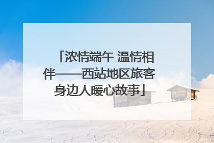 浓情端午 温情相伴——西站地区旅客身边人暖心故事