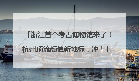 浙江首个考古博物馆来了！杭州顶流颜值新地标，冲！