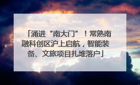 涌进“南大门”！常熟南融科创区沪上启航，智能装备、文旅项目扎堆落户