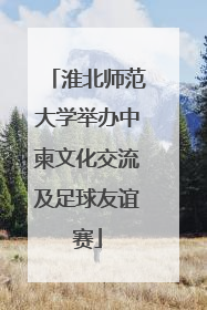 淮北师范大学举办中柬文化交流及足球友谊赛