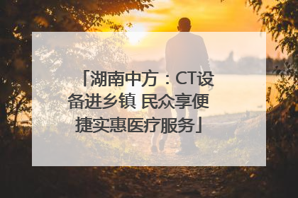 湖南中方：CT设备进乡镇 民众享便捷实惠医疗服务