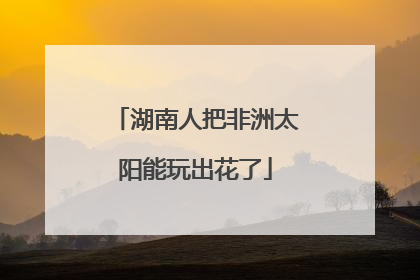 湖南人把非洲太阳能玩出花了