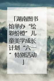 湖南图书馆举办“绘彩纷橙”儿童美学成长计划“六一”特别活动