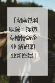 湖南铁科职院：探访专精特新企业 解码职业新图景