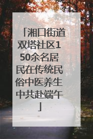 湘口街道双塔社区150余名居民在传统民俗中医养生中共赴端午