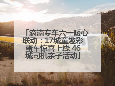 滴滴专车六一暖心联动：17城童趣彩蛋车惊喜上线 46城司机亲子活动