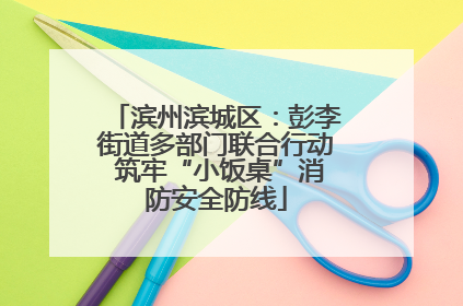 滨州滨城区：彭李街道多部门联合行动 筑牢“小饭桌”消防安全防线