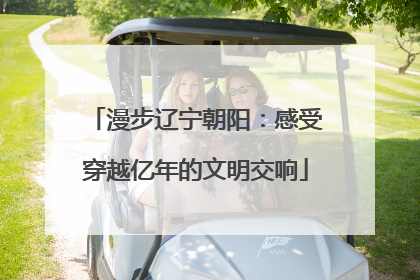 漫步辽宁朝阳：感受穿越亿年的文明交响