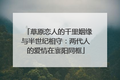 草原恋人的千里姻缘与半世纪相守：两代人的爱情在襄阳同框