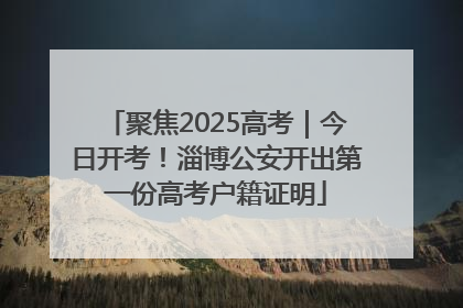 聚焦2025高考｜今日开考！淄博公安开出第一份高考户籍证明