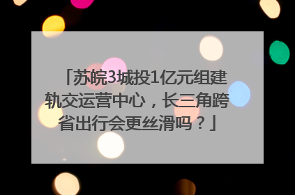 苏皖3城投1亿元组建轨交运营中心，长三角跨省出行会更丝滑吗？