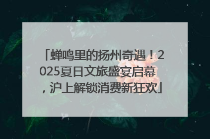 蝉鸣里的扬州奇遇！2025夏日文旅盛宴启幕，沪上解锁消费新狂欢