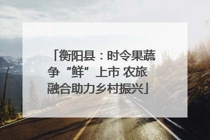 衡阳县：时令果蔬争“鲜”上市 农旅融合助力乡村振兴