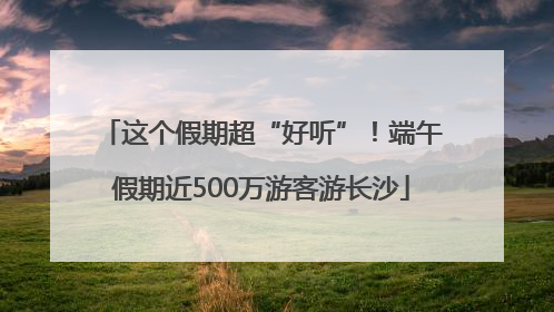 这个假期超“好听”！端午假期近500万游客游长沙
