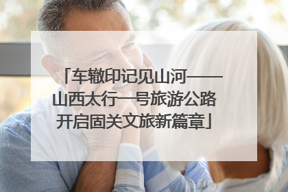 车辙印记见山河——山西太行一号旅游公路开启固关文旅新篇章