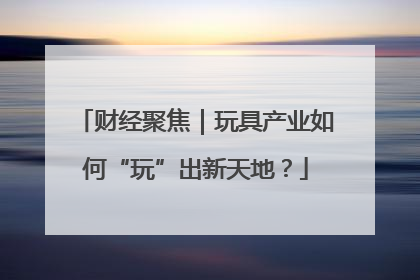 财经聚焦｜玩具产业如何“玩”出新天地？
