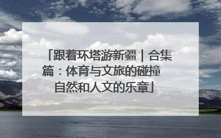跟着环塔游新疆｜合集篇：体育与文旅的碰撞 自然和人文的乐章