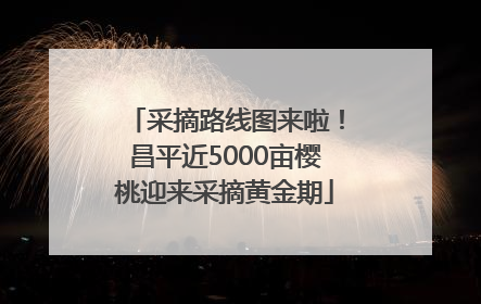 采摘路线图来啦！昌平近5000亩樱桃迎来采摘黄金期
