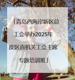 青岛西海岸新区总工会举办2025年度区直机关工会主席专题培训班