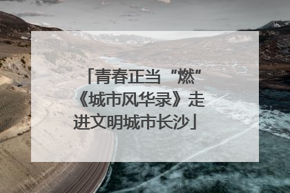 青春正当“燃”《城市风华录》走进文明城市长沙