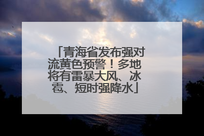 青海省发布强对流黄色预警！多地将有雷暴大风、冰雹、短时强降水
