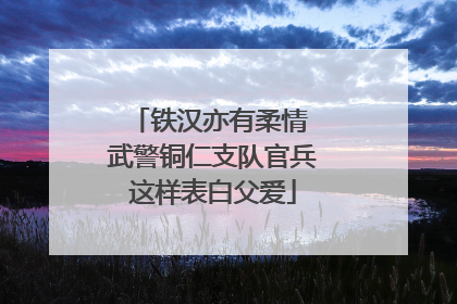 铁汉亦有柔情 武警铜仁支队官兵这样表白父爱