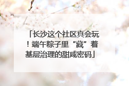长沙这个社区真会玩！端午粽子里“藏”着基层治理的甜咸密码