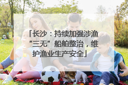 长沙：持续加强涉渔“三无”船舶整治，维护渔业生产安全