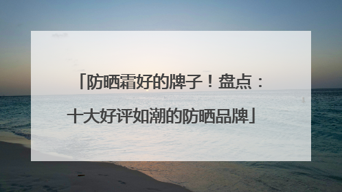 防晒霜好的牌子！盘点：十大好评如潮的防晒品牌