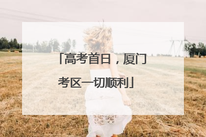 高考首日，厦门考区一切顺利