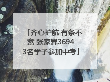 齐心护航 有条不紊 张家界36943名学子参加中考