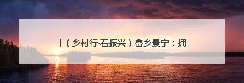 （乡村行·看振兴）畲乡景宁：拥抱绿水青山 乡村迎来共富蝶变