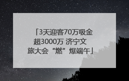 3天迎客70万吸金超3000万 济宁文旅大会“燃”爆端午