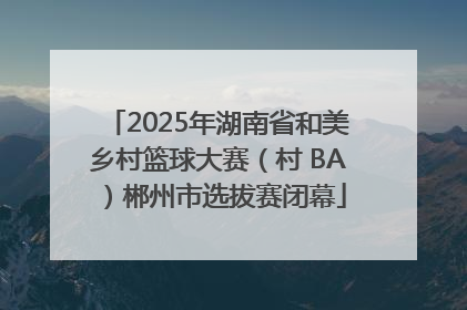 2025年湖南省和美乡村篮球大赛（村 BA）郴州市选拔赛闭幕