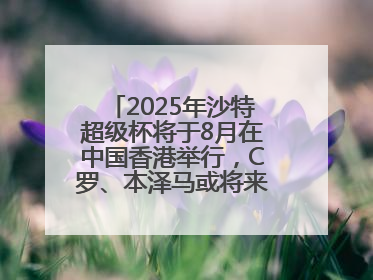 2025年沙特超级杯将于8月在中国香港举行，C罗、本泽马或将来华参赛