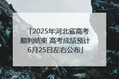 2025年河北省高考顺利结束 高考成绩预计6月25日左右公布