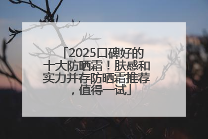 2025口碑好的十大防晒霜！肤感和实力并存防晒霜推荐，值得一试
