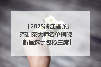 2025浙江省龙井茶制茶大师名单揭晓 新昌选手包揽三席