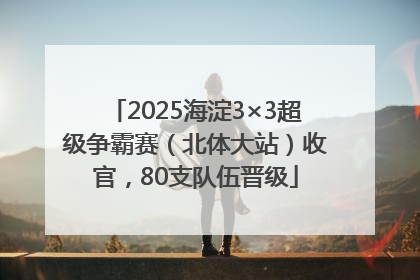 2025海淀3×3超级争霸赛（北体大站）收官，80支队伍晋级