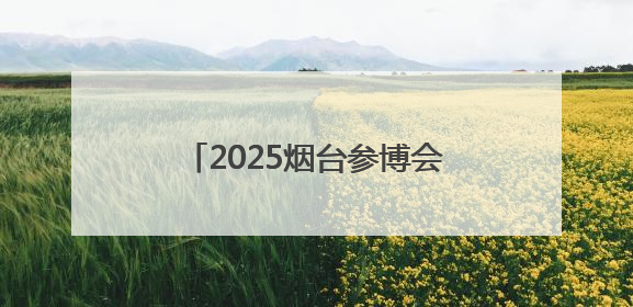 2025烟台参博会将于7月4日在烟台国际博览中心开幕