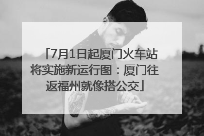 7月1日起厦门火车站将实施新运行图：厦门往返福州就像搭公交