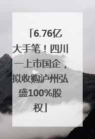 6.76亿大手笔！四川一上市国企，拟收购泸州弘盛100%股权