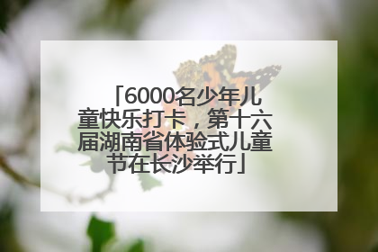 6000名少年儿童快乐打卡，第十六届湖南省体验式儿童节在长沙举行