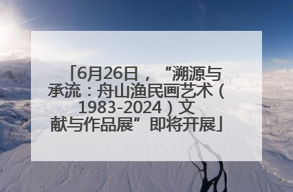 6月26日，“溯源与承流：舟山渔民画艺术（1983-2024）文献与作品展”即将开展