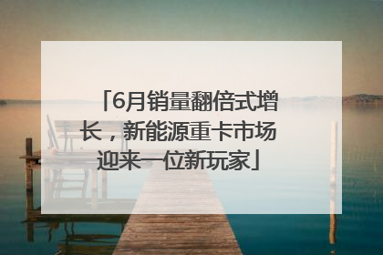 6月销量翻倍式增长，新能源重卡市场迎来一位新玩家